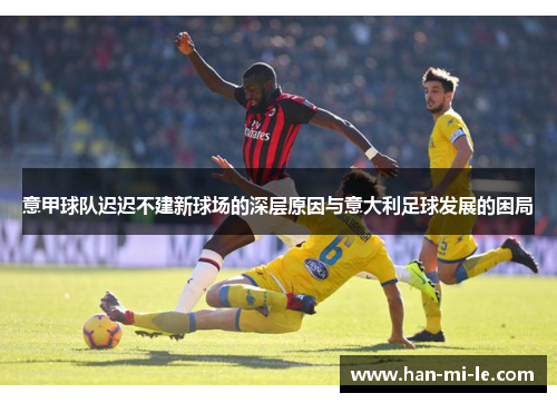 意甲球队迟迟不建新球场的深层原因与意大利足球发展的困局