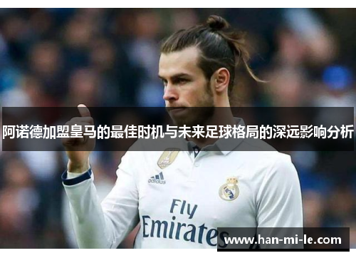 阿诺德加盟皇马的最佳时机与未来足球格局的深远影响分析