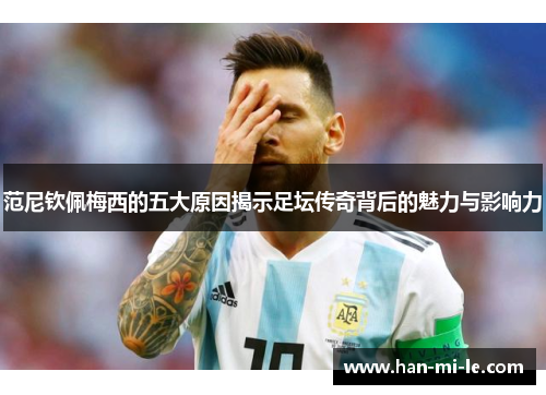 范尼钦佩梅西的五大原因揭示足坛传奇背后的魅力与影响力