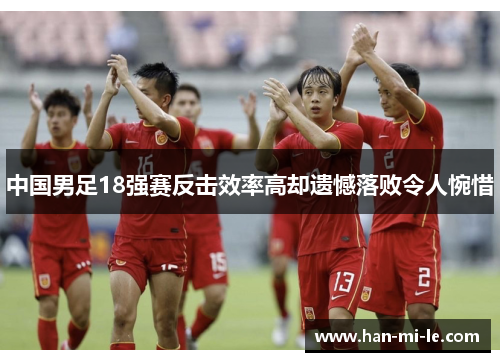 中国男足18强赛反击效率高却遗憾落败令人惋惜