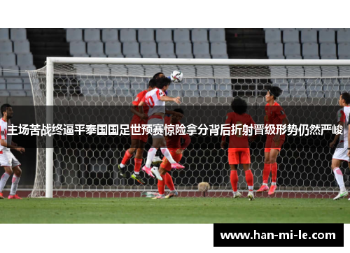 主场苦战终逼平泰国国足世预赛惊险拿分背后折射晋级形势仍然严峻