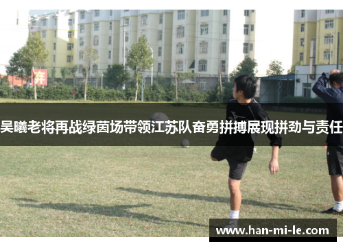 吴曦老将再战绿茵场带领江苏队奋勇拼搏展现拼劲与责任