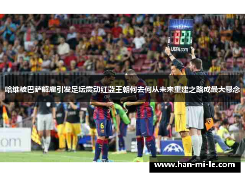 哈维被巴萨解雇引发足坛震动红蓝王朝何去何从未来重建之路成最大悬念