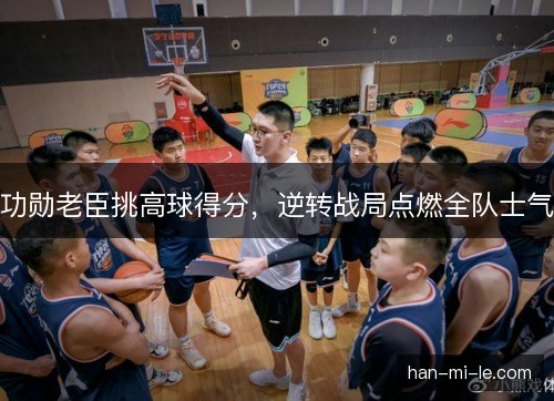 功勋老臣挑高球得分，逆转战局点燃全队士气